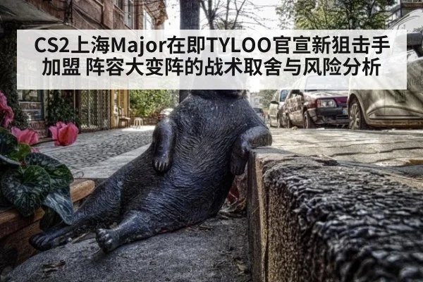 CS2上海Major在即TYLOO官宣新狙击手加盟 阵容大变阵的战术取舍与风险分析